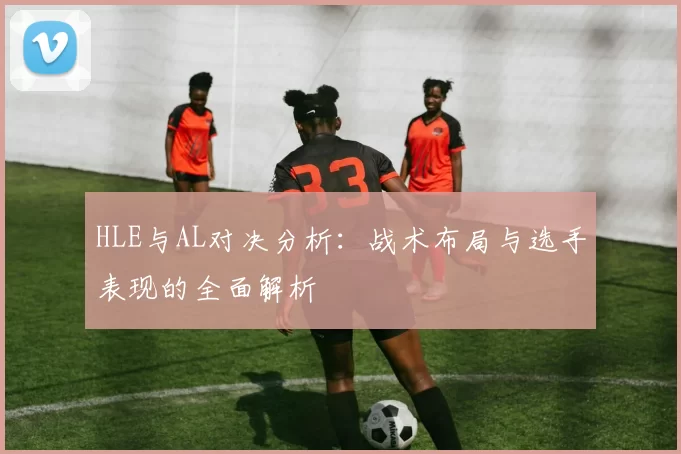HLE与AL对决分析：战术布局与选手表现的全面解析