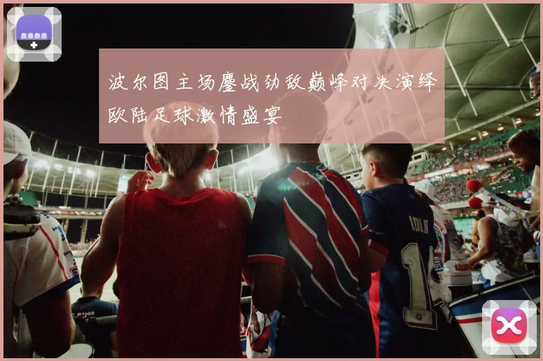 波尔图主场鏖战劲敌巅峰对决演绎欧陆足球激情盛宴