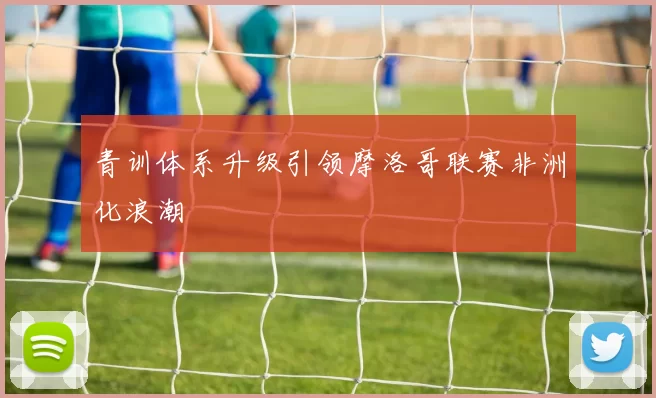 青训体系升级引领摩洛哥联赛非洲化浪潮