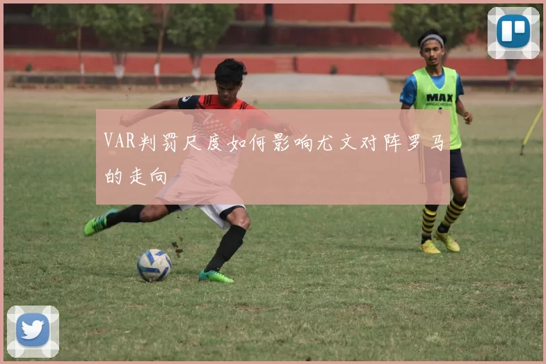VAR判罚尺度如何影响尤文对阵罗马的走向