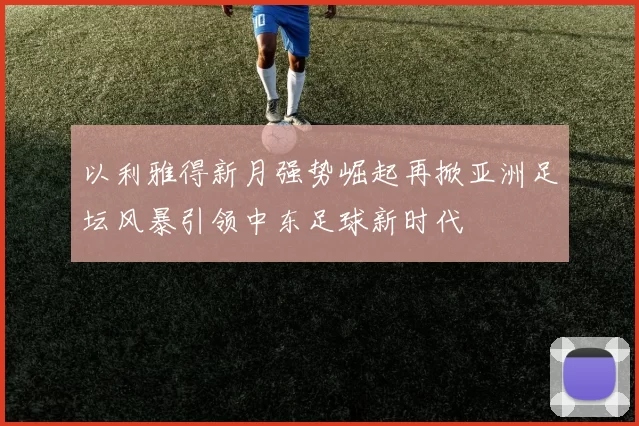 以利雅得新月强势崛起再掀亚洲足坛风暴引领中东足球新时代