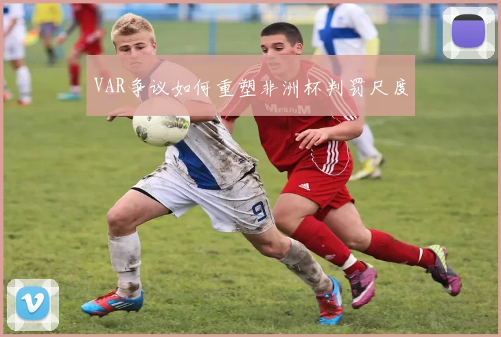 VAR争议如何重塑非洲杯判罚尺度