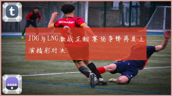 JDG与LNG激战正酣 赛场争锋再度上演精彩对决