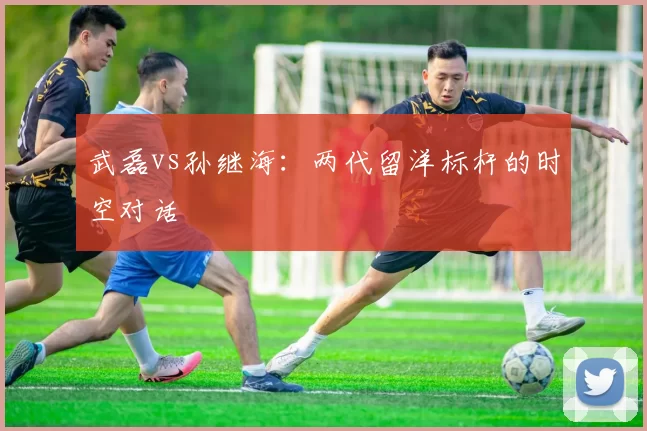 武磊vs孙继海：两代留洋标杆的时空对话