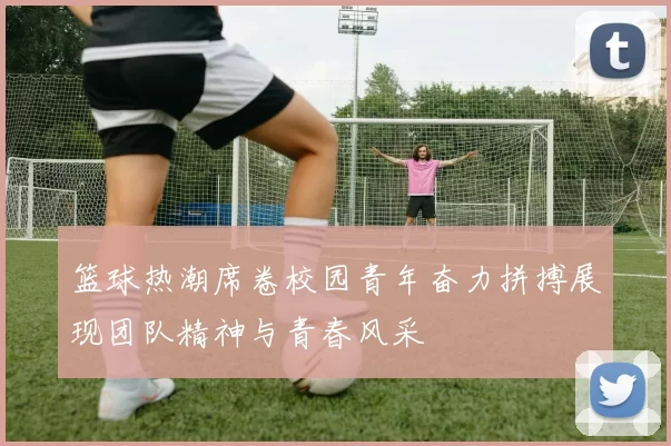 篮球热潮席卷校园青年奋力拼搏展现团队精神与青春风采