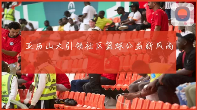 亚历山大引领社区篮球公益新风尚