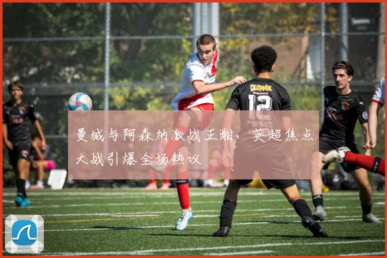 曼城与阿森纳激战正酣，英超焦点大战引爆全场热议