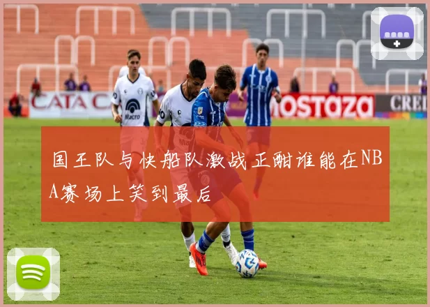 国王队与快船队激战正酣谁能在NBA赛场上笑到最后