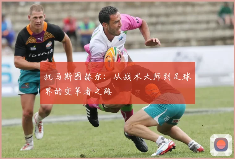托马斯图赫尔：从战术大师到足球界的变革者之路