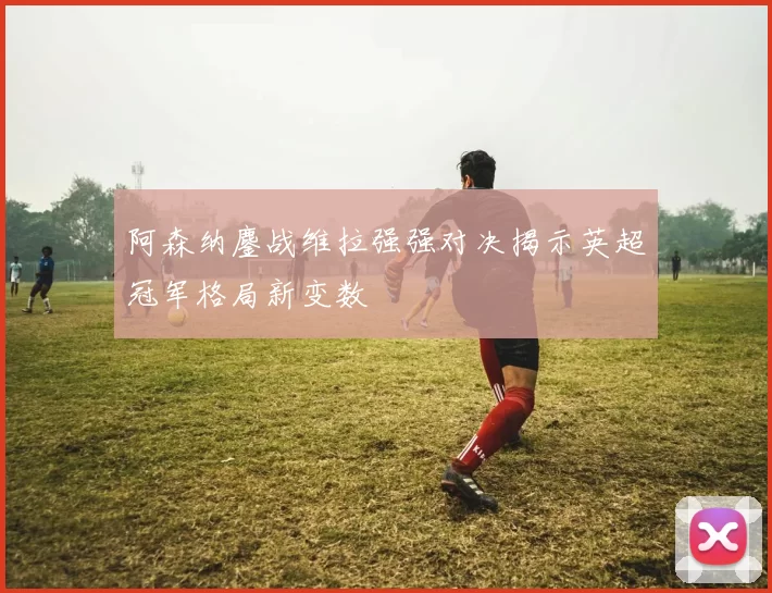 阿森纳鏖战维拉强强对决揭示英超冠军格局新变数