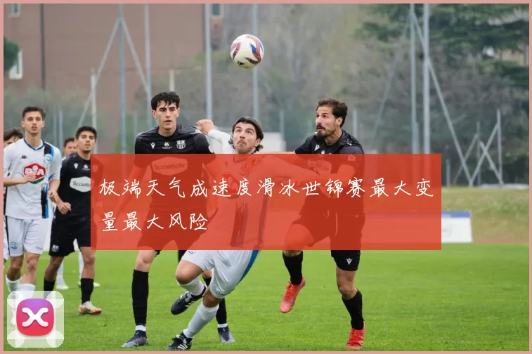 极端天气成速度滑冰世锦赛最大变量最大风险