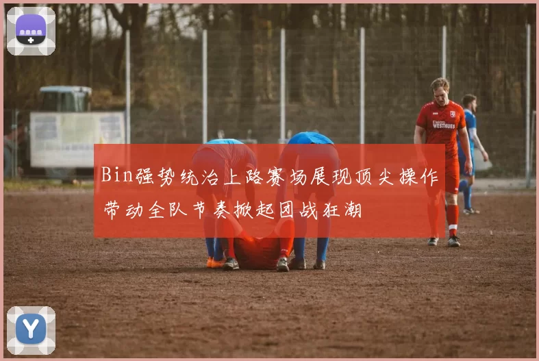 Bin强势统治上路赛场展现顶尖操作带动全队节奏掀起团战狂潮