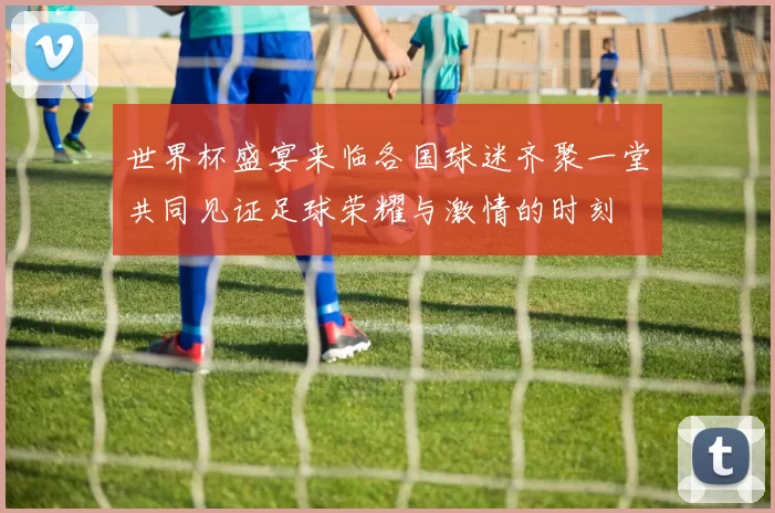 世界杯盛宴来临各国球迷齐聚一堂共同见证足球荣耀与激情的时刻