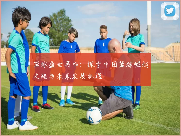 篮球盛世再临：探索中国篮球崛起之路与未来发展机遇