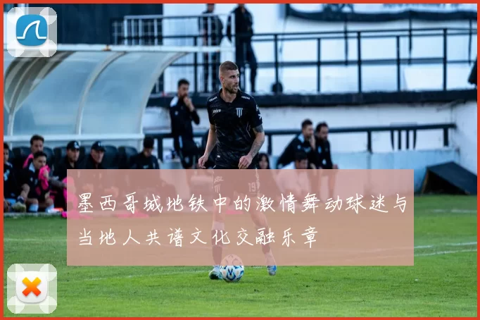 墨西哥城地铁中的激情舞动球迷与当地人共谱文化交融乐章