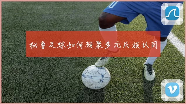 秘鲁足球如何凝聚多元民族认同