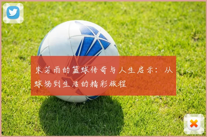 朱芳雨的篮球传奇与人生启示：从球场到生活的精彩旅程
