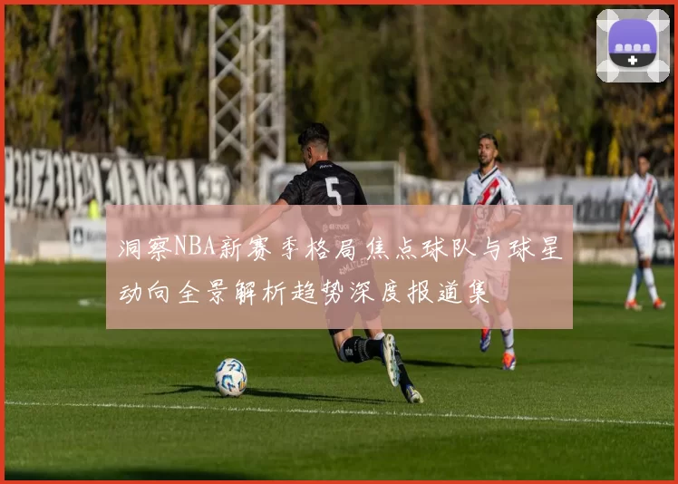洞察NBA新赛季格局焦点球队与球星动向全景解析趋势深度报道集